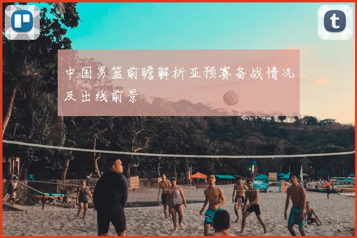 中国男篮前瞻解析亚预赛备战情况及出线前景