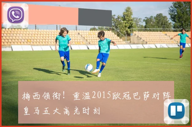 梅西领衔！重温2015欧冠巴萨对阵皇马五大高光时刻