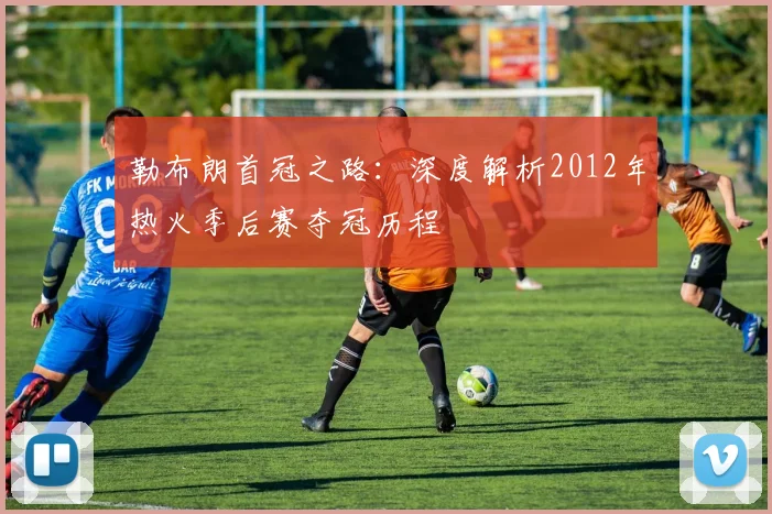 勒布朗首冠之路：深度解析2012年热火季后赛夺冠历程