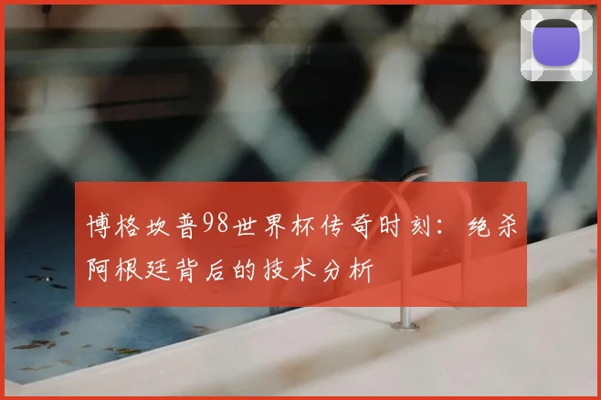 博格坎普98世界杯传奇时刻：绝杀阿根廷背后的技术分析