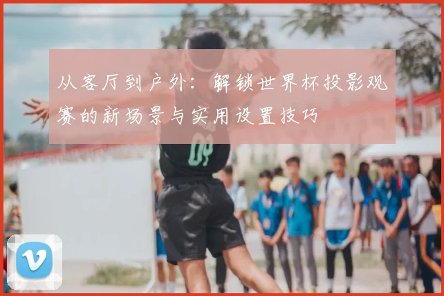 从客厅到户外：解锁世界杯投影观赛的新场景与实用设置技巧