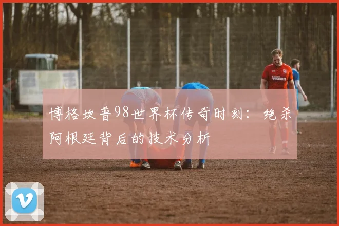 博格坎普98世界杯传奇时刻：绝杀阿根廷背后的技术分析