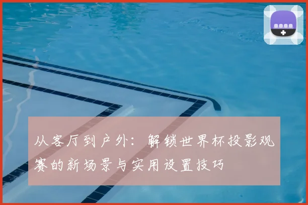 从客厅到户外：解锁世界杯投影观赛的新场景与实用设置技巧