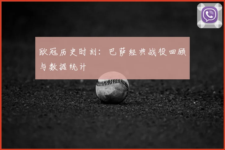 欧冠历史时刻：巴萨经典战役回顾与数据统计